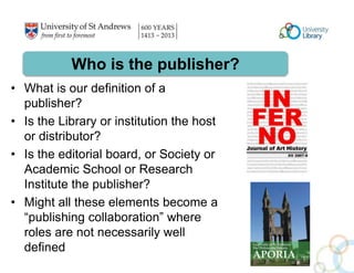 Who is the publisher? 
• What is our definition of a 
publisher? 
• Is the Library or institution the host 
or distributor? 
• Is the editorial board, or Society or 
Academic School or Research 
Institute the publisher? 
• Might all these elements become a 
“publishing collaboration” where 
roles are not necessarily well 
defined 
 