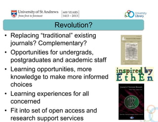 Revolution? 
• Replacing “traditional” existing 
journals? Complementary? 
• Opportunities for undergrads, 
postgraduates and academic staff 
• Learning opportunities, more 
knowledge to make more informed 
choices 
• Learning experiences for all 
concerned 
• Fit into set of open access and 
research support services 
 