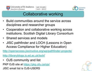 Collaborative working 
• Build communities around the service across 
disciplines and researcher groups 
• Cooperation and collaborative working across 
institutions. Scottish Digital Library Consortium 
• Shared services and models 
• JISC pathfinder and LOCH (Lessons in Open 
Access Compliance for Higher Education) 
http://openaccess.jiscinvolve.org/wp/pathfinder-projects/ 
http://libraryblogs.is.ed.ac.uk/loch/ 
• OJS community and list 
PKP OJS site at https://pkp.sfu.ca/ojs/ 
JISC email list is OJS-USERS 
 