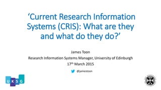 ‘Current Research Information
Systems (CRIS): What are they
and what do they do?’
James Toon
Research Information Systems Manager, University of Edinburgh
17th March 2015
@jamestoon
 