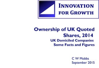 Ownership of UK Quoted
Shares, 2014
UK Domiciled Companies
Some Facts and Figures
C W Mobbs
September 2015
 