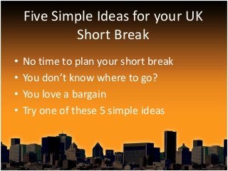 • No time to plan your short break
• You don’t know where to go?
• You love a bargain
• Try one of these 5 simple ideas
Five Simple Ideas for your UK
Short Break
 