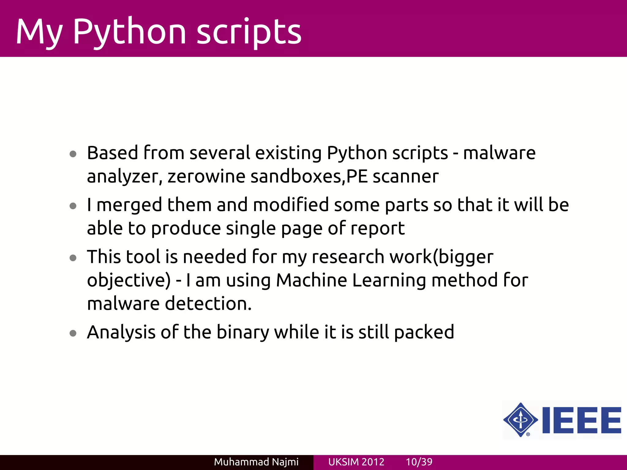 My Python scripts


   • Based from several existing Python scripts - malware
     analyzer, zerowine sandboxes,PE scanner
   • I merged them and modified some parts so that it will be
     able to produce single page of report
   • This tool is needed for my research work(bigger
     objective) - I am using Machine Learning method for
     malware detection.
   • Analysis of the binary while it is still packed




                     Muhammad Najmi   UKSIM 2012   10/39
 