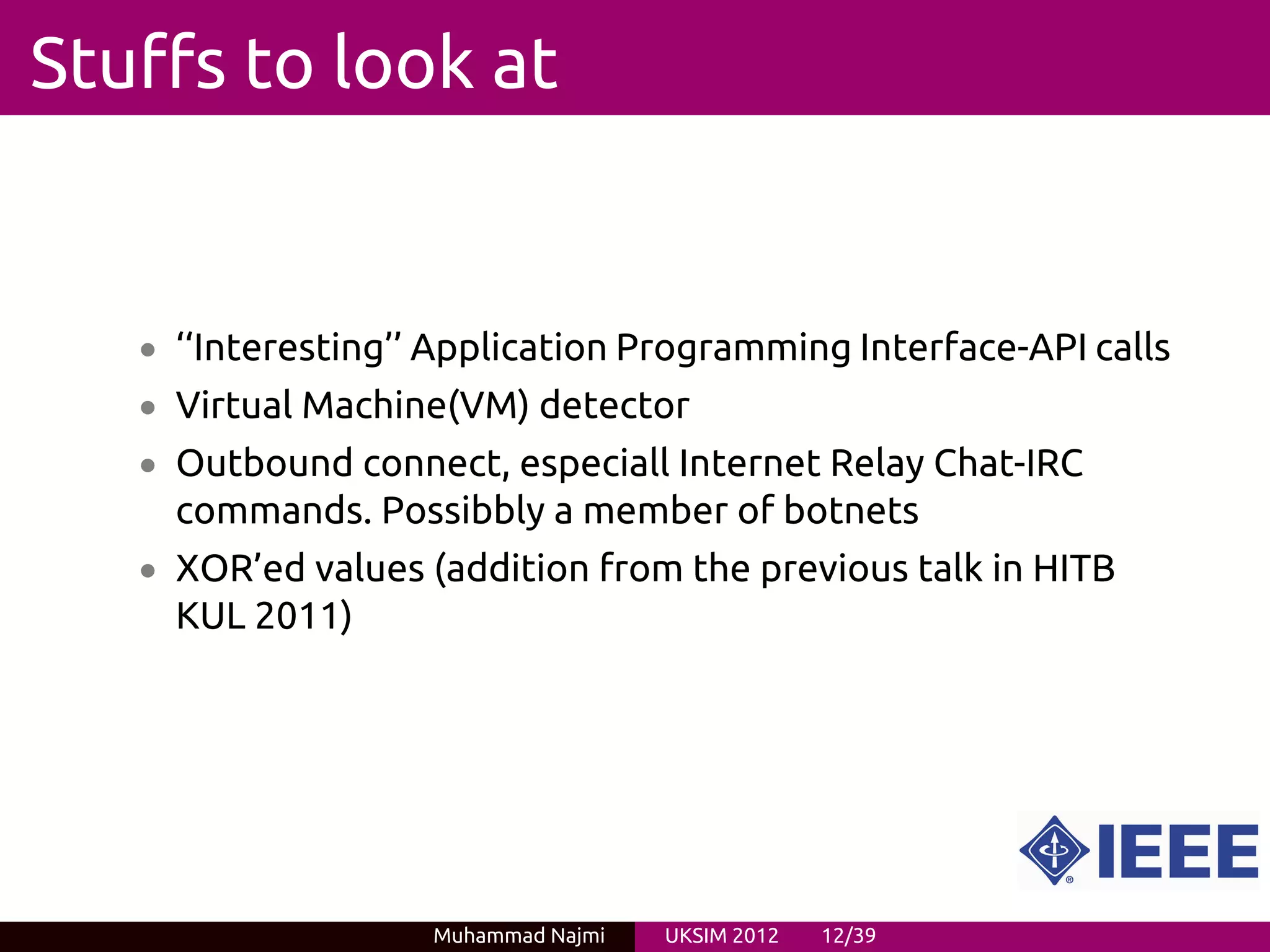 Stuffs to look at


   • ‘‘Interesting’’ Application Programming Interface-API calls
   • Virtual Machine(VM) detector
   • Outbound connect, especiall Internet Relay Chat-IRC
     commands. Possibbly a member of botnets
   • XOR’ed values (addition from the previous talk in HITB
     KUL 2011)




                    Muhammad Najmi   UKSIM 2012   12/39
 