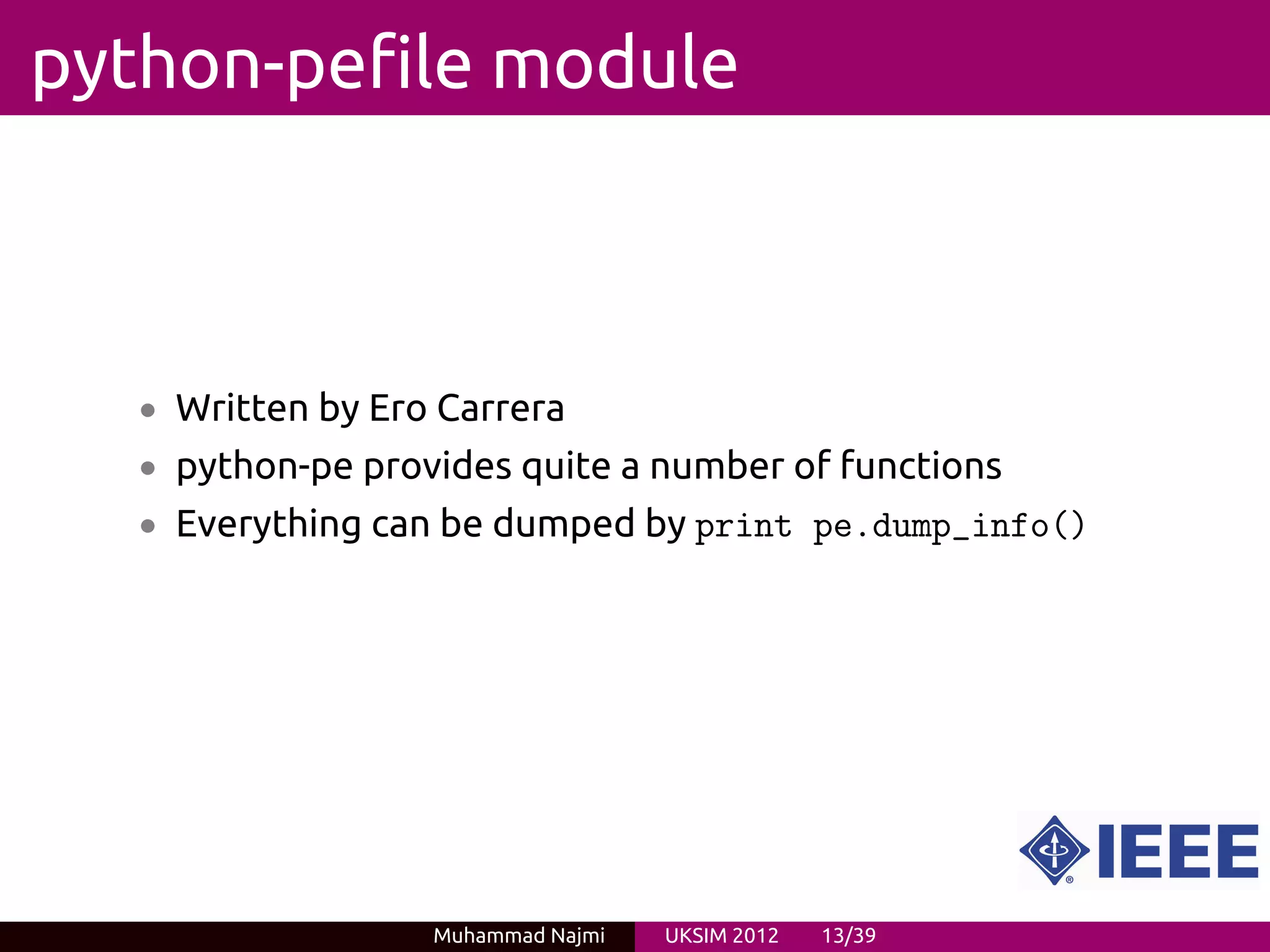 python-pefile module



   • Written by Ero Carrera
   • python-pe provides quite a number of functions
   • Everything can be dumped by print pe.dump_info()




                   Muhammad Najmi   UKSIM 2012   13/39
 