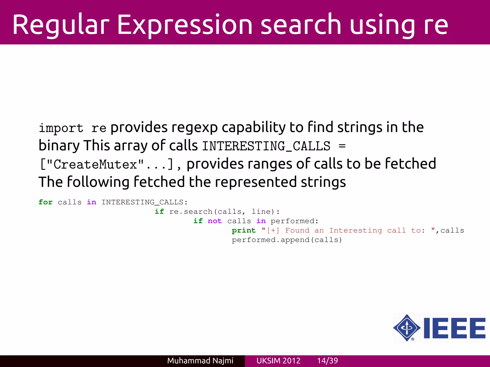 Regular Expression search using re


  import re provides regexp capability to find strings in the
  binary This array of calls INTERESTING_CALLS =
  ["CreateMutex"...], provides ranges of calls to be fetched
  The following fetched the represented strings
  for calls in INTERESTING_CALLS:
                          if re.search(calls, line):
                                  if not calls in performed:
                                          print "[+] Found an Interesting call to: ",calls
                                          performed.append(calls)




                            Muhammad Najmi     UKSIM 2012   14/39
 