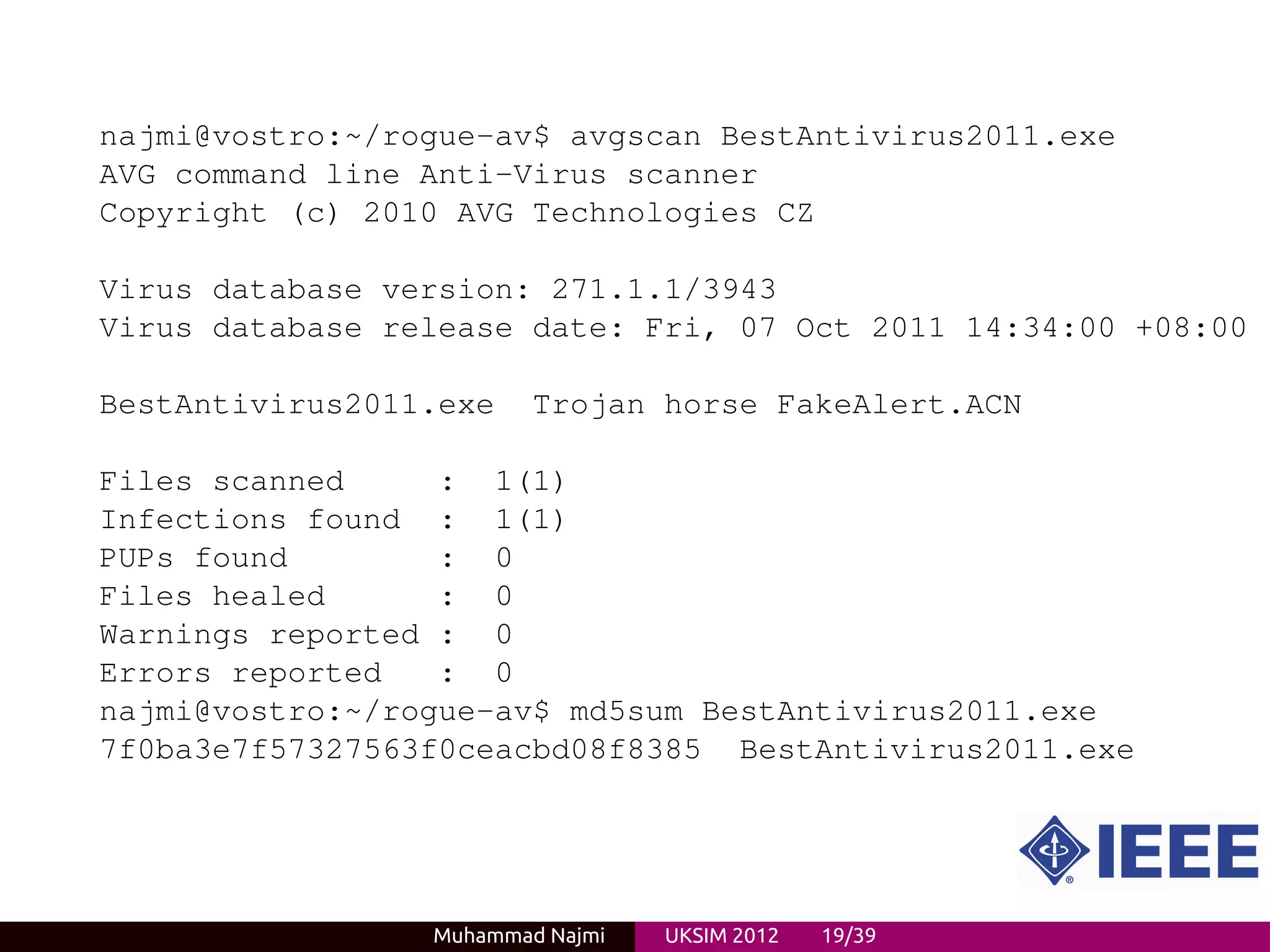 najmi@vostro:~/rogue-av$ avgscan BestAntivirus2011.exe
AVG command line Anti-Virus scanner
Copyright (c) 2010 AVG Technologies CZ

Virus database version: 271.1.1/3943
Virus database release date: Fri, 07 Oct 2011 14:34:00 +08:00

BestAntivirus2011.exe    Trojan horse FakeAlert.ACN

Files scanned     : 1(1)
Infections found : 1(1)
PUPs found        : 0
Files healed      : 0
Warnings reported : 0
Errors reported   : 0
najmi@vostro:~/rogue-av$ md5sum BestAntivirus2011.exe
7f0ba3e7f57327563f0ceacbd08f8385 BestAntivirus2011.exe




                 Muhammad Najmi   UKSIM 2012   19/39
 