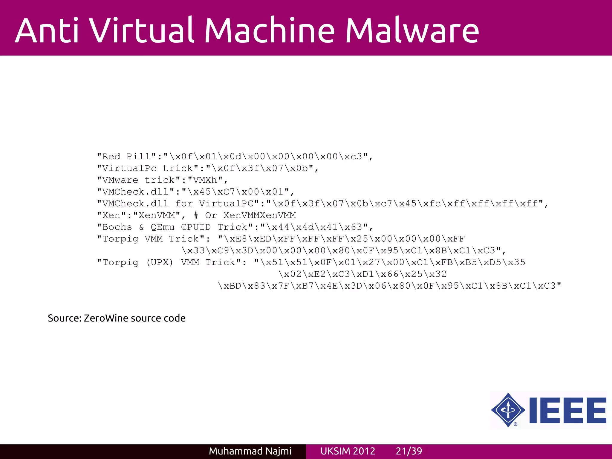Anti Virtual Machine Malware


           "Red Pill":"x0fx01x0dx00x00x00x00xc3",
           "VirtualPc trick":"x0fx3fx07x0b",
           "VMware trick":"VMXh",
           "VMCheck.dll":"x45xC7x00x01",
           "VMCheck.dll for VirtualPC":"x0fx3fx07x0bxc7x45xfcxffxffxffxff",
           "Xen":"XenVMM", # Or XenVMMXenVMM
           "Bochs & QEmu CPUID Trick":"x44x4dx41x63",
           "Torpig VMM Trick": "xE8xEDxFFxFFxFFx25x00x00x00xFF
                         x33xC9x3Dx00x00x00x80x0Fx95xC1x8BxC1xC3",
           "Torpig (UPX) VMM Trick": "x51x51x0Fx01x27x00xC1xFBxB5xD5x35
                                         x02xE2xC3xD1x66x25x32
                               xBDx83x7FxB7x4Ex3Dx06x80x0Fx95xC1x8BxC1xC3"


  Source: ZeroWine source code




                                 Muhammad Najmi   UKSIM 2012   21/39
 