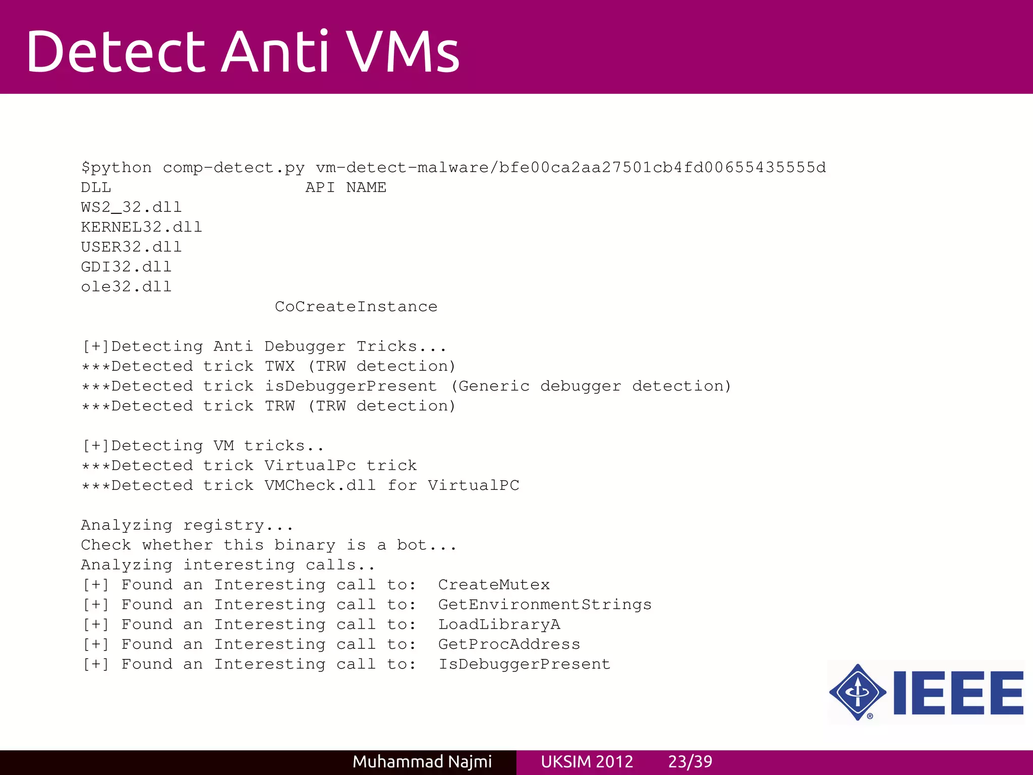 Detect Anti VMs
 $python comp-detect.py vm-detect-malware/bfe00ca2aa27501cb4fd00655435555d
 DLL                   API NAME
 WS2_32.dll
 KERNEL32.dll
 USER32.dll
 GDI32.dll
 ole32.dll
                    CoCreateInstance

 [+]Detecting Anti   Debugger Tricks...
 ***Detected trick   TWX (TRW detection)
 ***Detected trick   isDebuggerPresent (Generic debugger detection)
 ***Detected trick   TRW (TRW detection)

 [+]Detecting VM tricks..
 ***Detected trick VirtualPc trick
 ***Detected trick VMCheck.dll for VirtualPC

 Analyzing registry...
 Check whether this binary is a bot...
 Analyzing interesting calls..
 [+] Found an Interesting call to: CreateMutex
 [+] Found an Interesting call to: GetEnvironmentStrings
 [+] Found an Interesting call to: LoadLibraryA
 [+] Found an Interesting call to: GetProcAddress
 [+] Found an Interesting call to: IsDebuggerPresent




                             Muhammad Najmi     UKSIM 2012   23/39
 