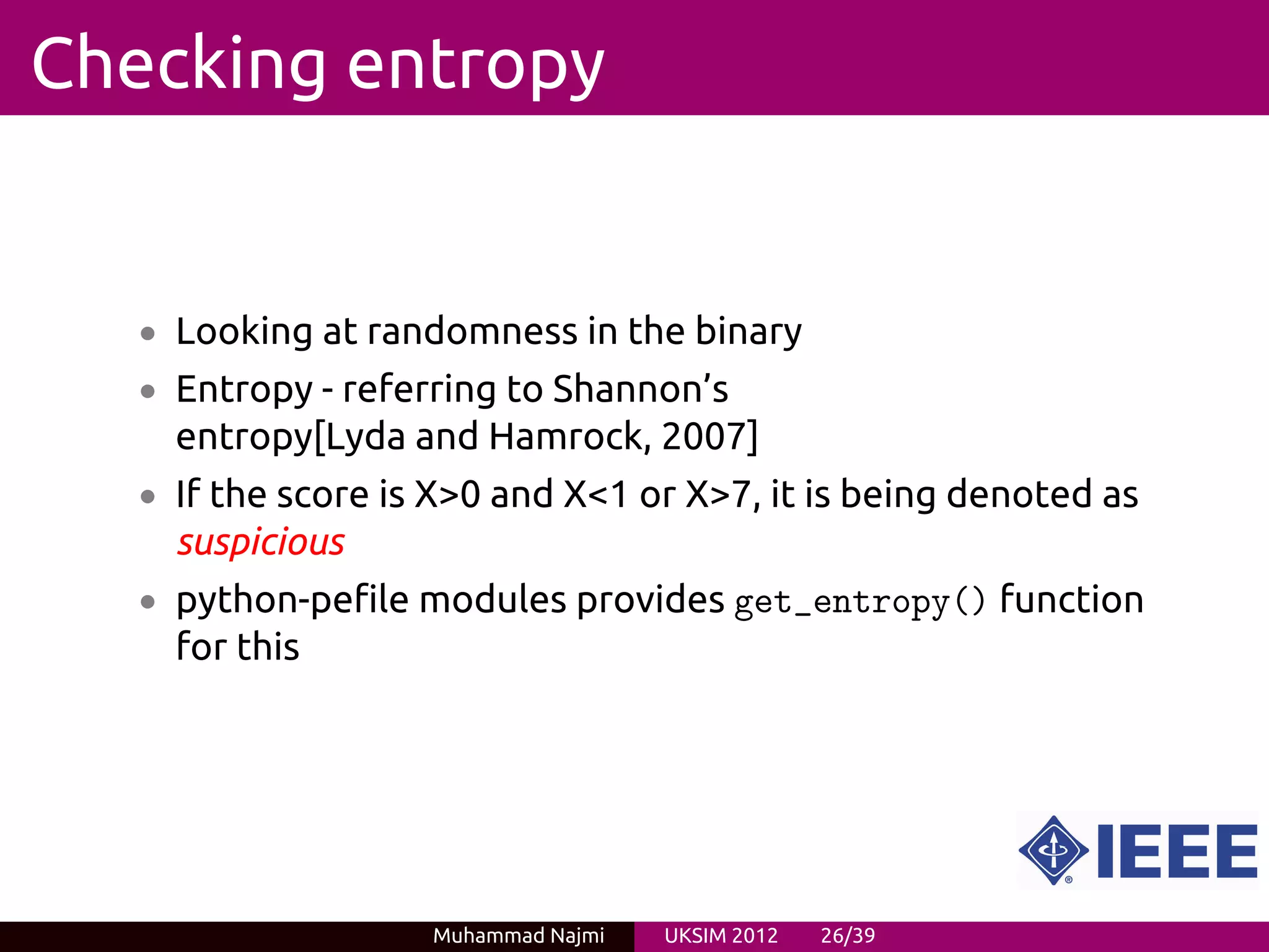 Checking entropy


   • Looking at randomness in the binary
   • Entropy - referring to Shannon’s
     entropy[Lyda and Hamrock, 2007]
   • If the score is X>0 and X<1 or X>7, it is being denoted as
     suspicious
   • python-pefile modules provides get_entropy() function
     for this




                    Muhammad Najmi   UKSIM 2012   26/39
 