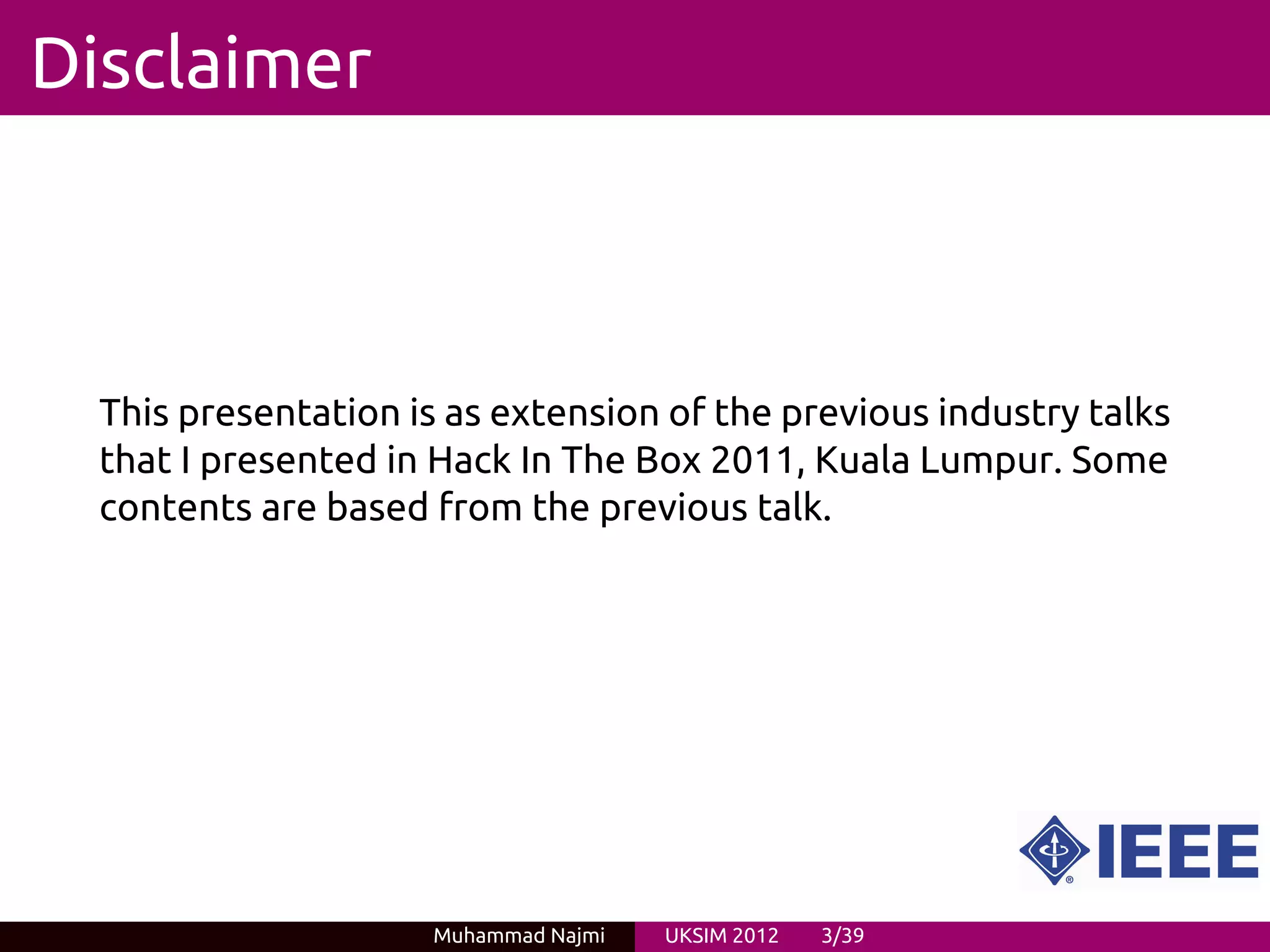 Disclaimer



  This presentation is as extension of the previous industry talks
  that I presented in Hack In The Box 2011, Kuala Lumpur. Some
  contents are based from the previous talk.




                     Muhammad Najmi   UKSIM 2012   3/39
 