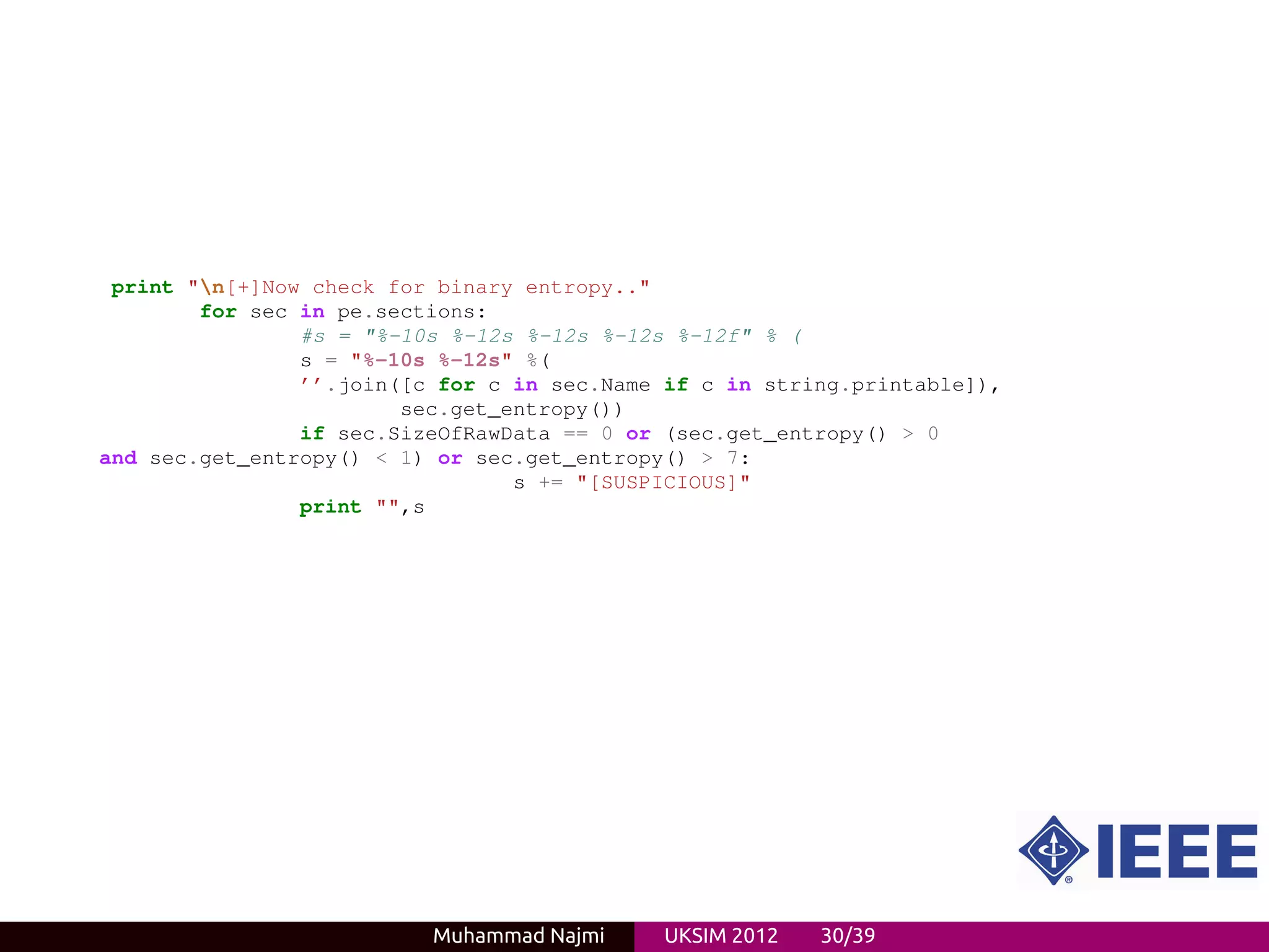 print "n[+]Now check for binary entropy.."
        for sec in pe.sections:
                #s = "%-10s %-12s %-12s %-12s %-12f" % (
                s = "%-10s %-12s" %(
                ’’.join([c for c in sec.Name if c in string.printable]),
                        sec.get_entropy())
                if sec.SizeOfRawData == 0 or (sec.get_entropy() > 0
and sec.get_entropy() < 1) or sec.get_entropy() > 7:
                                 s += "[SUSPICIOUS]"
                print "",s




                          Muhammad Najmi     UKSIM 2012   30/39
 
