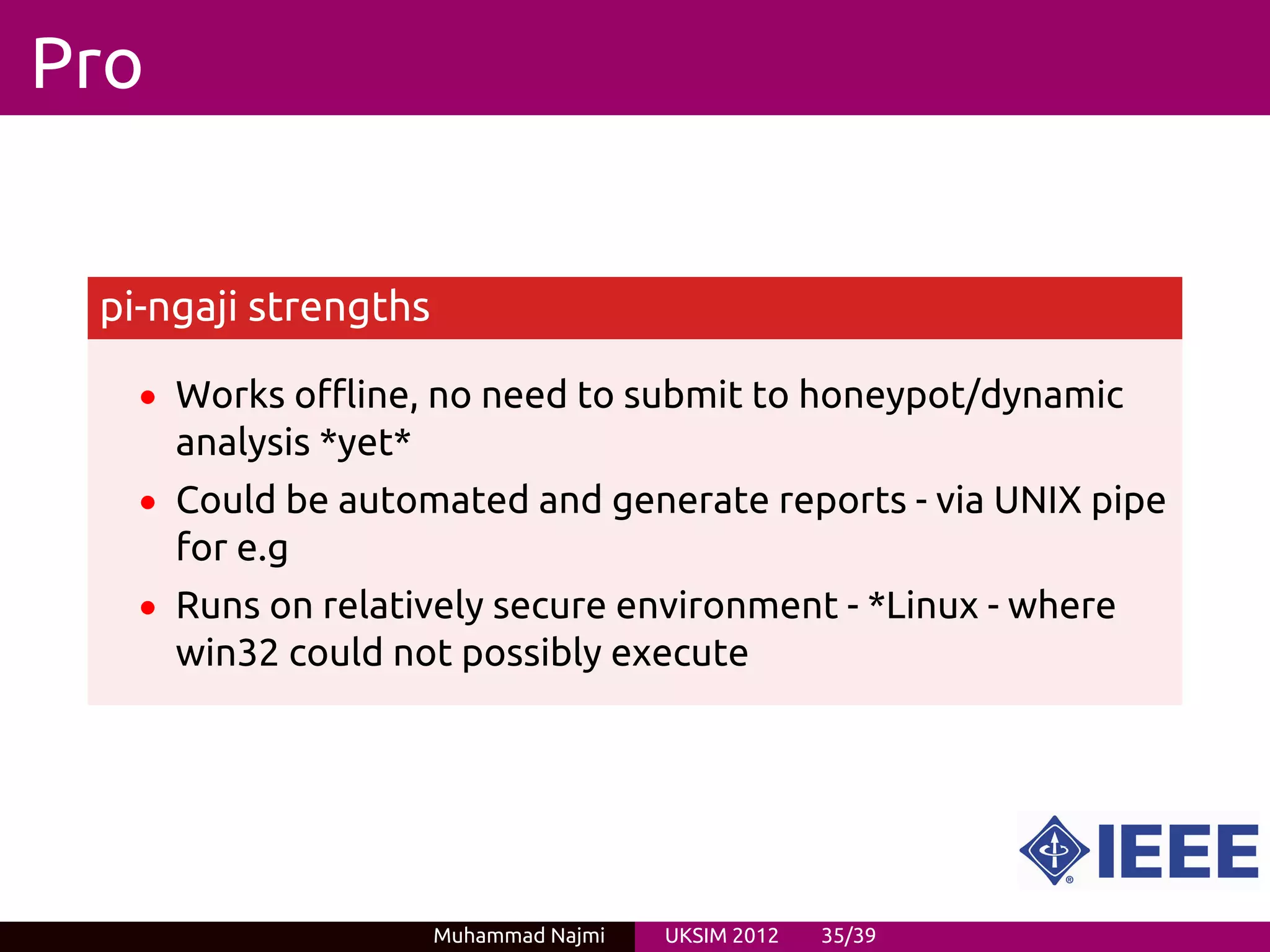 Pro


 pi-ngaji strengths

   • Works offline, no need to submit to honeypot/dynamic
      analysis *yet*
   • Could be automated and generate reports - via UNIX pipe
      for e.g
   • Runs on relatively secure environment - *Linux - where
      win32 could not possibly execute




                       Muhammad Najmi   UKSIM 2012   35/39
 