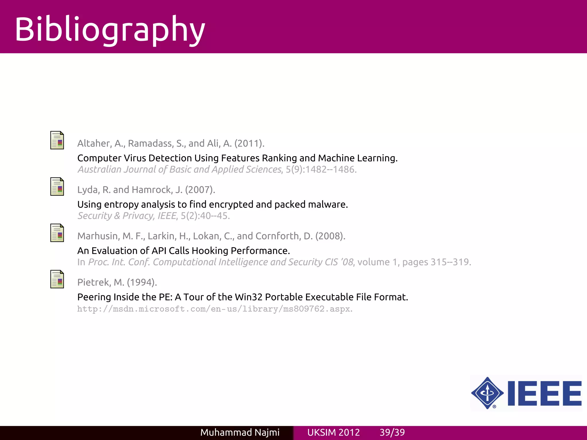 Bibliography


   Altaher, A., Ramadass, S., and Ali, A. (2011).
   Computer Virus Detection Using Features Ranking and Machine Learning.
   Australian Journal of Basic and Applied Sciences, 5(9):1482--1486.

   Lyda, R. and Hamrock, J. (2007).
   Using entropy analysis to find encrypted and packed malware.
   Security & Privacy, IEEE, 5(2):40--45.

   Marhusin, M. F., Larkin, H., Lokan, C., and Cornforth, D. (2008).
   An Evaluation of API Calls Hooking Performance.
   In Proc. Int. Conf. Computational Intelligence and Security CIS ’08, volume 1, pages 315--319.

   Pietrek, M. (1994).
   Peering Inside the PE: A Tour of the Win32 Portable Executable File Format.
   http://msdn.microsoft.com/en-us/library/ms809762.aspx.




                                 Muhammad Najmi           UKSIM 2012       39/39
 