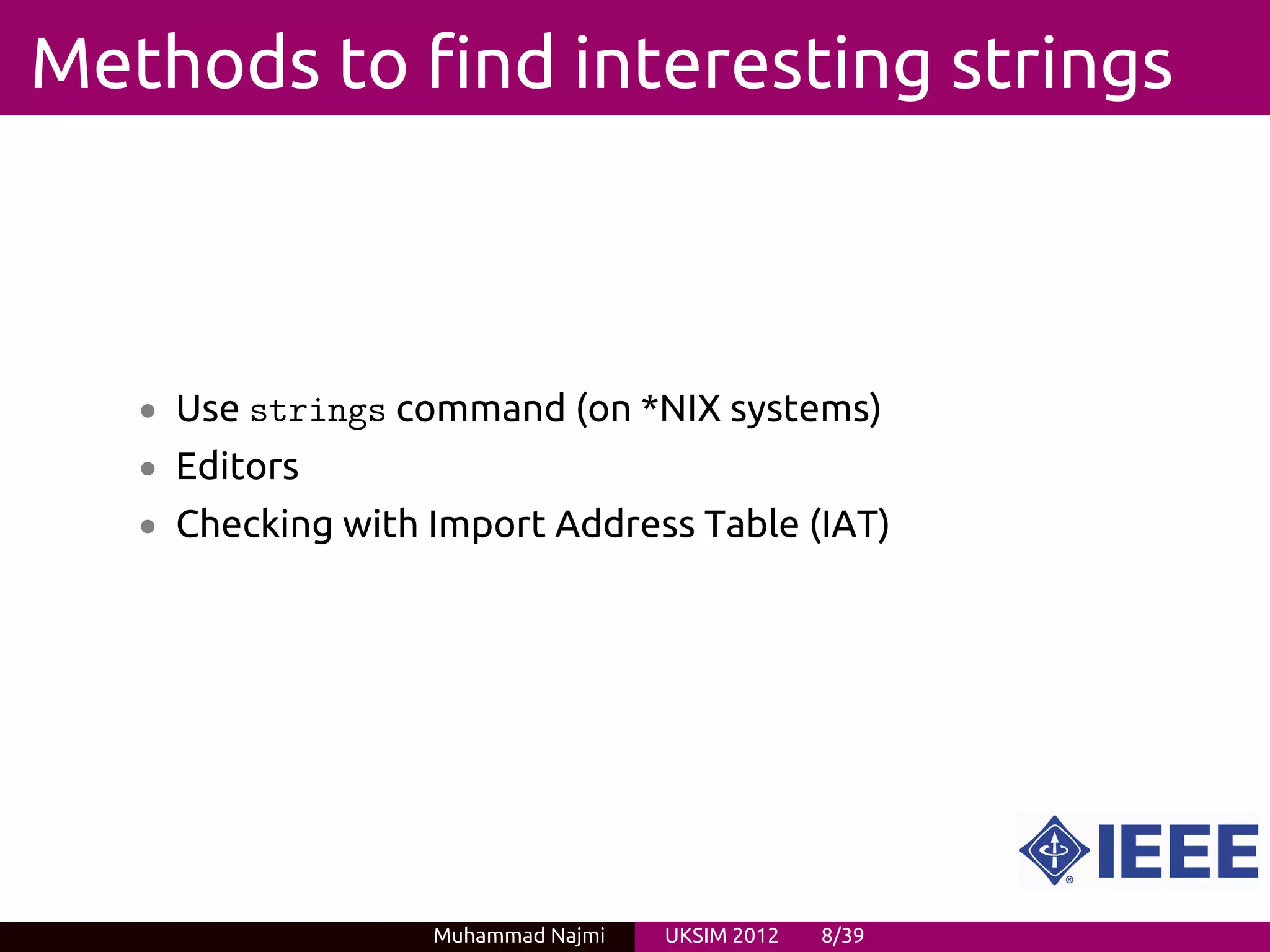 Methods to find interesting strings



   • Use strings command (on *NIX systems)
   • Editors
   • Checking with Import Address Table (IAT)




                   Muhammad Najmi   UKSIM 2012   8/39
 