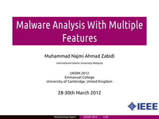 Malware Analysis With Multiple
          Features
      Muhammad Najmi Ahmad Zabidi
            International Islamic University Malaysia


                      UKSIM 2012
                   Emmanuel College
       University of Cambridge, United Kingdom


             28-30th March 2012



           Muhammad Najmi          UKSIM 2012           1/39
 