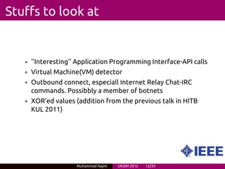 Stuffs to look at


   • ‘‘Interesting’’ Application Programming Interface-API calls
   • Virtual Machine(VM) detector
   • Outbound connect, especiall Internet Relay Chat-IRC
     commands. Possibbly a member of botnets
   • XOR’ed values (addition from the previous talk in HITB
     KUL 2011)




                    Muhammad Najmi   UKSIM 2012   12/39
 
