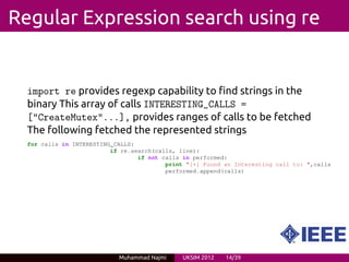 Regular Expression search using re


  import re provides regexp capability to find strings in the
  binary This array of calls INTERESTING_CALLS =
  ["CreateMutex"...], provides ranges of calls to be fetched
  The following fetched the represented strings
  for calls in INTERESTING_CALLS:
                          if re.search(calls, line):
                                  if not calls in performed:
                                          print "[+] Found an Interesting call to: ",calls
                                          performed.append(calls)




                            Muhammad Najmi     UKSIM 2012   14/39
 