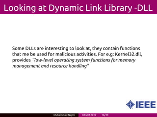 Looking at Dynamic Link Library -DLL



  Some DLLs are interesting to look at, they contain functions
  that me be used for malicious activities. For e.g: Kernel32.dll,
  provides ‘‘low-level operating system functions for memory
  management and resource handling"




                      Muhammad Najmi   UKSIM 2012   16/39
 