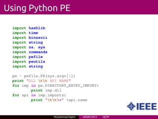 Using Python PE

 import   hashlib
 import   time
 import   binascii
 import   string
 import   os, sys
 import   commands
 import   pefile
 import   peutils
 import   string

 pe = pefile.PE(sys.argv[1])
 print "DLL tt API NAME"
 for imp in pe.DIRECTORY_ENTRY_IMPORT:
         print imp.dll
 for api in imp.imports:
         print "tt%s" %api.name



                     Muhammad Najmi   UKSIM 2012   18/39
 