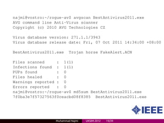 najmi@vostro:~/rogue-av$ avgscan BestAntivirus2011.exe
AVG command line Anti-Virus scanner
Copyright (c) 2010 AVG Technologies CZ

Virus database version: 271.1.1/3943
Virus database release date: Fri, 07 Oct 2011 14:34:00 +08:00

BestAntivirus2011.exe    Trojan horse FakeAlert.ACN

Files scanned     : 1(1)
Infections found : 1(1)
PUPs found        : 0
Files healed      : 0
Warnings reported : 0
Errors reported   : 0
najmi@vostro:~/rogue-av$ md5sum BestAntivirus2011.exe
7f0ba3e7f57327563f0ceacbd08f8385 BestAntivirus2011.exe




                 Muhammad Najmi   UKSIM 2012   19/39
 