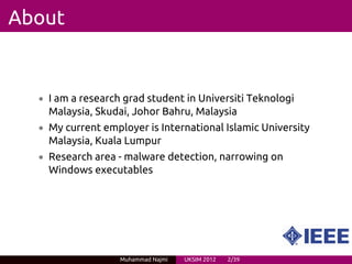 About


  • I am a research grad student in Universiti Teknologi
    Malaysia, Skudai, Johor Bahru, Malaysia
  • My current employer is International Islamic University
    Malaysia, Kuala Lumpur
  • Research area - malware detection, narrowing on
    Windows executables




                   Muhammad Najmi   UKSIM 2012   2/39
 
