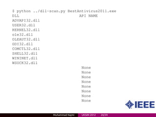 $ python ../dll-scan.py BestAntivirus2011.exe
DLL                          API NAME
ADVAPI32.dll
USER32.dll
KERNEL32.dll
ole32.dll
OLEAUT32.dll
GDI32.dll
COMCTL32.dll
SHELL32.dll
WININET.dll
WSOCK32.dll
                              None
                              None
                              None
                              None
                              None
                              None
                              None
                              None


                 Muhammad Najmi   UKSIM 2012   20/39
 