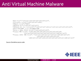 Anti Virtual Machine Malware


           "Red Pill":"x0fx01x0dx00x00x00x00xc3",
           "VirtualPc trick":"x0fx3fx07x0b",
           "VMware trick":"VMXh",
           "VMCheck.dll":"x45xC7x00x01",
           "VMCheck.dll for VirtualPC":"x0fx3fx07x0bxc7x45xfcxffxffxffxff",
           "Xen":"XenVMM", # Or XenVMMXenVMM
           "Bochs & QEmu CPUID Trick":"x44x4dx41x63",
           "Torpig VMM Trick": "xE8xEDxFFxFFxFFx25x00x00x00xFF
                         x33xC9x3Dx00x00x00x80x0Fx95xC1x8BxC1xC3",
           "Torpig (UPX) VMM Trick": "x51x51x0Fx01x27x00xC1xFBxB5xD5x35
                                         x02xE2xC3xD1x66x25x32
                               xBDx83x7FxB7x4Ex3Dx06x80x0Fx95xC1x8BxC1xC3"


  Source: ZeroWine source code




                                 Muhammad Najmi   UKSIM 2012   21/39
 