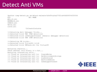 Detect Anti VMs
 $python comp-detect.py vm-detect-malware/bfe00ca2aa27501cb4fd00655435555d
 DLL                   API NAME
 WS2_32.dll
 KERNEL32.dll
 USER32.dll
 GDI32.dll
 ole32.dll
                    CoCreateInstance

 [+]Detecting Anti   Debugger Tricks...
 ***Detected trick   TWX (TRW detection)
 ***Detected trick   isDebuggerPresent (Generic debugger detection)
 ***Detected trick   TRW (TRW detection)

 [+]Detecting VM tricks..
 ***Detected trick VirtualPc trick
 ***Detected trick VMCheck.dll for VirtualPC

 Analyzing registry...
 Check whether this binary is a bot...
 Analyzing interesting calls..
 [+] Found an Interesting call to: CreateMutex
 [+] Found an Interesting call to: GetEnvironmentStrings
 [+] Found an Interesting call to: LoadLibraryA
 [+] Found an Interesting call to: GetProcAddress
 [+] Found an Interesting call to: IsDebuggerPresent




                             Muhammad Najmi     UKSIM 2012   23/39
 