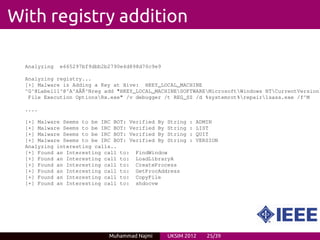With registry addition

  Analyzing   e665297bf9dbb2b2790e4d898d70c9e9

  Analyzing registry...
  [+] Malware is Adding a Key at Hive: HKEY_LOCAL_MACHINE
  ^G^@Label11^@^A^AÃˇ^Nreg add "HKEY_LOCAL_MACHINESOFTWAREMicrosoftWindows NTCurrentVersion
                    R
   File Execution OptionsRx.exe" /v debugger /t REG_SZ /d %systemrot%repair1sass.exe /f^M

  ....

  [+] Malware Seems to be IRC BOT: Verified By String   :   ADMIN
  [+] Malware Seems to be IRC BOT: Verified By String   :   LIST
  [+] Malware Seems to be IRC BOT: Verified By String   :   QUIT
  [+] Malware Seems to be IRC BOT: Verified By String   :   VERSION
  Analyzing interesting calls..
  [+] Found an Interesting call to: FindWindow
  [+] Found an Interesting call to: LoadLibraryA
  [+] Found an Interesting call to: CreateProcess
  [+] Found an Interesting call to: GetProcAddress
  [+] Found an Interesting call to: CopyFile
  [+] Found an Interesting call to: shdocvw




                             Muhammad Najmi      UKSIM 2012    25/39
 