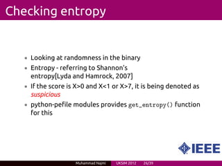 Checking entropy


   • Looking at randomness in the binary
   • Entropy - referring to Shannon’s
     entropy[Lyda and Hamrock, 2007]
   • If the score is X>0 and X<1 or X>7, it is being denoted as
     suspicious
   • python-pefile modules provides get_entropy() function
     for this




                    Muhammad Najmi   UKSIM 2012   26/39
 