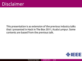 Disclaimer



  This presentation is as extension of the previous industry talks
  that I presented in Hack In The Box 2011, Kuala Lumpur. Some
  contents are based from the previous talk.




                     Muhammad Najmi   UKSIM 2012   3/39
 