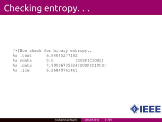 Checking entropy. . .



  [+]Now check for binary entropy..
  %s .text      6.84045277182
  %s rdata      0.0         [SUSPICIOUS]
  %s .data      7.99566735324[SUSPICIOUS]
  %s .ice       6.26849761461




                   Muhammad Najmi   UKSIM 2012   31/39
 