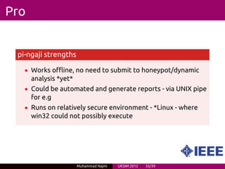 Pro


 pi-ngaji strengths

   • Works offline, no need to submit to honeypot/dynamic
      analysis *yet*
   • Could be automated and generate reports - via UNIX pipe
      for e.g
   • Runs on relatively secure environment - *Linux - where
      win32 could not possibly execute




                       Muhammad Najmi   UKSIM 2012   35/39
 