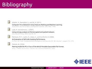 Bibliography


   Altaher, A., Ramadass, S., and Ali, A. (2011).
   Computer Virus Detection Using Features Ranking and Machine Learning.
   Australian Journal of Basic and Applied Sciences, 5(9):1482--1486.

   Lyda, R. and Hamrock, J. (2007).
   Using entropy analysis to find encrypted and packed malware.
   Security & Privacy, IEEE, 5(2):40--45.

   Marhusin, M. F., Larkin, H., Lokan, C., and Cornforth, D. (2008).
   An Evaluation of API Calls Hooking Performance.
   In Proc. Int. Conf. Computational Intelligence and Security CIS ’08, volume 1, pages 315--319.

   Pietrek, M. (1994).
   Peering Inside the PE: A Tour of the Win32 Portable Executable File Format.
   http://msdn.microsoft.com/en-us/library/ms809762.aspx.




                                 Muhammad Najmi           UKSIM 2012       39/39
 