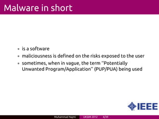 Malware in short



   • is a software
   • maliciousness is defined on the risks exposed to the user
   • sometimes, when in vague, the term ‘‘Potentially
     Unwanted Program/Application’’ (PUP/PUA) being used




                     Muhammad Najmi   UKSIM 2012   4/39
 