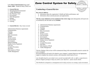 Is the Zone Control System being used?
                                           Zone Control System for Safety
Zones Audit – Health & Safety Check List

1 – General Review                         Conducting a General Review
2 – Housekeeping/Environmental
3 – Traffic Management                     Key areas to address:
4 - Site Planning –Zone                       • Information about the organisation’s Health and Safety performance; and
5 - Environment                               • Information about external pressures and opportunities.
6 – Risk Management
7 - Signage                                The Key areas which have to be examined at the review stage (and subsequently will need to be
8 – Fire Safety                            re-examined by the full audit service) include:
9 - Training

                                                 Administration/Statutory requirements
1 – General Review - Key Areas covered           Communication
                                                 Training
Administration/Statutory requirements            COSHH
Communication                                    Risk Assessments
Training                                         Welfare
COSHH                                            Work Location
Risk Assessments                                 Fire Prevention
Welfare                                          Environment
Work Location                                    Manual Handling
Fire Prevention                                  Display Screen Equipment
Environment                                      First Aid
Manual Handling                                  Accident Prevention
Display Screen Equipment                         Site Plans
First Aid                                        Safe Systems of Work
Accident Prevention                              Traffic Management
Site Plans
Safe Systems of Work                       The Key findings of the review will be summarised along with recommended corrective actions for
Traffic Management                         you to complete.
                                           Recommendations will need to be related to your company’s original objectives and appropriate
                                           targets to complete the corrective actions, with timescales which need to be set.

                                           Any shortfalls found in your initial review you feel uncomfortable with; we offer a comprehensive
                                           Business Support package to help you achieve your objectives – please ask for details.

                                           The Workbook is designed as a management tool to help you focus on creating a safe environment
                                           .
 