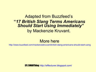 Adapted from Buzzfeed’s
“17 British Slang Terms Americans
Should Start Using Immediately”
by Mackenzie Kruvant.
More here
http://www.buzzfeed.com/mackenziekruvant/british-slang-americans-should-start-using

EFL SMARTblog http://efllecturer.blogspot.com/

 