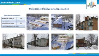 Микрорайон УКСМ до начала расселения 
Характеристики микрорайона 
Количество домов, шт. 19 
Год постройки с 1947 г. 
Проживающих семей 323 
ГВС и канализация отсутствуют 
 