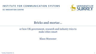 Bricks and mortar…
or how UK government, research and industry tries to
make cities smart
Klaus Moessner
Tuesday,	
  8	
  September	
  15	
   1
 