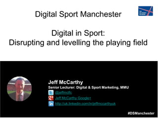 #DSManchester
Digital Sport Manchester
Digital in Sport:
Disrupting and levelling the playing field
Jeff McCarthy
Senior Lecturer: Digital & Sport Marketing, MMU
• @jeffmclfc
• Jeff McCarthy Google+
• http://uk.linkedin.com/in/jeffmccarthyuk
#DSManchester
 