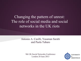 Changing the pattern of unrest:
The role of social media and social
networks in the UK riots
Antonio A. Casilli, Yasaman Sarabi
and Paola Tubaro
9th UK Social Networks Conference
London 28 June 2013
 