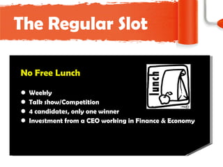The Regular Slot No Free Lunch W eek ly Talk show/Competition 4 candidates, only one winner Investment from a CEO working in Finance & Economy 