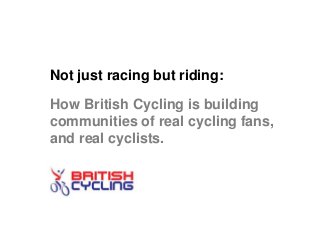 Not just racing but riding:
How British Cycling is building
communities of real cycling fans,
and real cyclists.
 