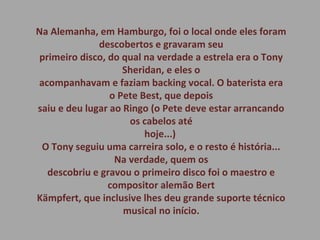 Na Alemanha, em Hamburgo, foi o local onde eles foram
descobertos e gravaram seu
primeiro disco, do qual na verdade a estrela era o Tony
Sheridan, e eles o
acompanhavam e faziam backing vocal. O baterista era
o Pete Best, que depois
saiu e deu lugar ao Ringo (o Pete deve estar arrancando
os cabelos até
hoje...)
O Tony seguiu uma carreira solo, e o resto é história...
Na verdade, quem os
descobriu e gravou o primeiro disco foi o maestro e
compositor alemão Bert
Kämpfert, que inclusive lhes deu grande suporte técnico
musical no início.
 