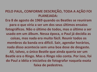 PELO PAUL, CONFORME DESCRIÇÃO, TODA A AÇÃO FOI
PLANEJADA:
Era 8 de agosto de 1969 quando os Beatles se reuniram
para o que viria a ser um dos seus últimos ensaios
fotográficos. Não o último de todos, mas o último a ser
usado em um álbum. Nessa época, o Paul já decidia as
coisas, mas nada era muito fácil. Reunir todos os
membros da banda era difícil. Sair, agendar horários,
nada disso acontecia sem uma boa dose de desgaste.
Ali, talvez, o único Beatle que ainda queria ser um
Beatle era o Ringo. Mas o Ringo não conta. Por isso, foi
do Paul a idéia e iniciativa de fotografar naquela exata
faixa de pedestres.
 