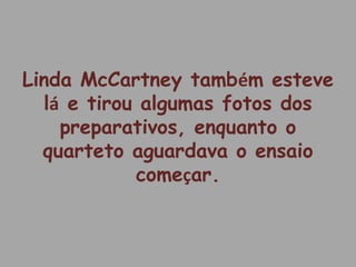 Linda McCartney também esteve
lá e tirou algumas fotos dos
preparativos, enquanto o
quarteto aguardava o ensaio
começar.
 
