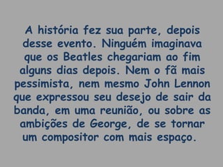 A história fez sua parte, depois
desse evento. Ninguém imaginava
que os Beatles chegariam ao fim
alguns dias depois. Nem o fã mais
pessimista, nem mesmo John Lennon
que expressou seu desejo de sair da
banda, em uma reunião, ou sobre as
ambições de George, de se tornar
um compositor com mais espaço.
 