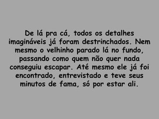 De lá pra cá, todos os detalhes
imagináveis já foram destrinchados. Nem
mesmo o velhinho parado lá no fundo,
passando como quem não quer nada
conseguiu escapar. Até mesmo ele já foi
encontrado, entrevistado e teve seus
minutos de fama, só por estar ali.
 