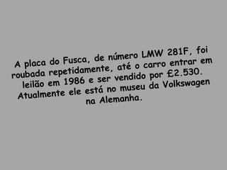 A placa do Fusca, de número LMW 281F, foi
roubada repetidamente, até o carro entrar em
leilão em 1986 e ser vendido por £2.530.
Atualmente ele está no museu da Volkswagen
na Alemanha.
 